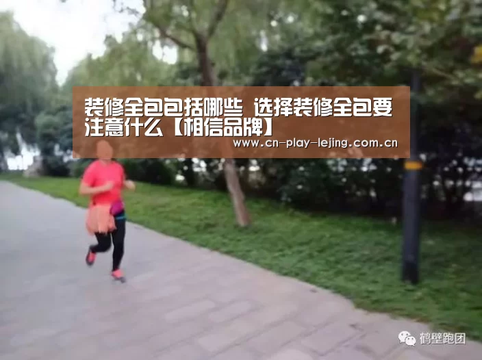 装修全包包括哪些 选择装修全包要注意什么【相信品牌】(图3) 乐竟官网