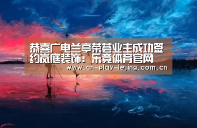恭喜广电兰亭荣荟业主成功签约岚庭装饰:乐竟体育官网(图1) 乐竟体育官网